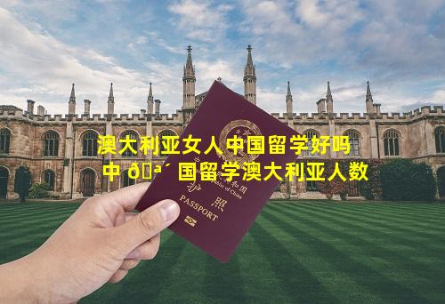 澳大利亚女人中国留学好吗 中 🪴 国留学澳大利亚人数